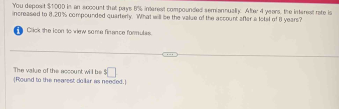 You deposit $1000 in an account that pays 8% interest compounded semiannually. After 4 years, the interest rate is 
increased to 8.20% compounded quarterly. What will be the value of the account after a total of 8 years? 
Click the icon to view some finance formulas. 
The value of the account will be $□. 
(Round to the nearest dollar as needed.)