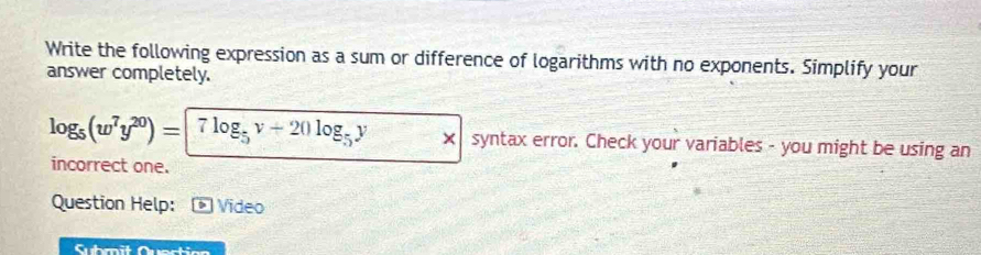 Write the following expression as a sum or difference of logarithms with no exponents. Simplify your 
answer completely.
log _5(w^7y^(20))=|7log _5v+20log _5y syntax error. Check your variables - you might be using an 
incorrect one. 
Question Help: Vídeo