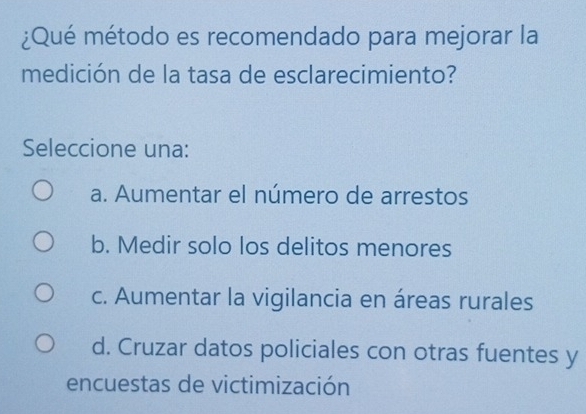 ¿Qué método es recomendado para mejorar la
medición de la tasa de esclarecimiento?
Seleccione una:
a. Aumentar el número de arrestos
b. Medir solo los delitos menores
c. Aumentar la vigilancia en áreas rurales
d. Cruzar datos policiales con otras fuentes y
encuestas de victimización