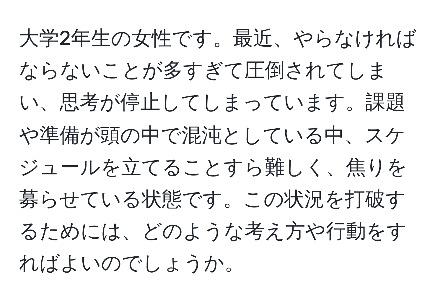 大学2年生の女性です。最近、やらなければならないことが多すぎて圧倒されてしまい、思考が停止してしまっています。課題や準備が頭の中で混沌としている中、スケジュールを立てることすら難しく、焦りを募らせている状態です。この状況を打破するためには、どのような考え方や行動をすればよいのでしょうか。