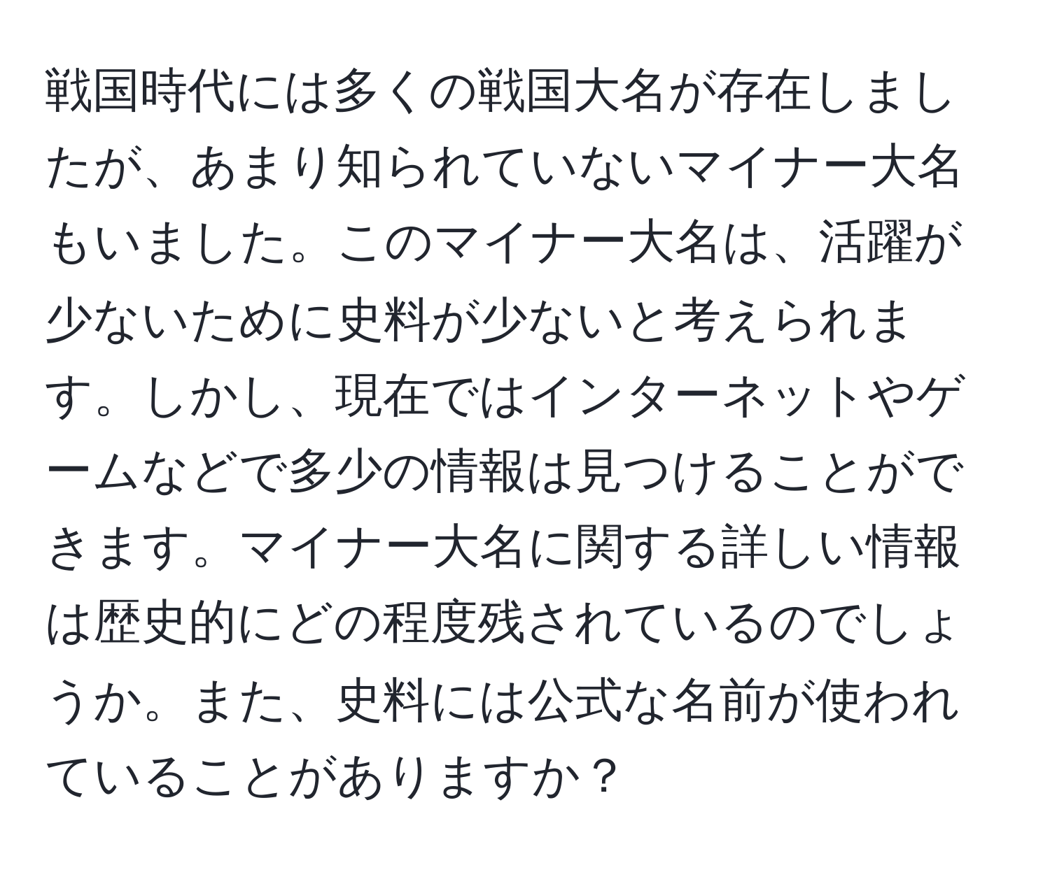 戦国時代には多くの戦国大名が存在しましたが、あまり知られていないマイナー大名もいました。このマイナー大名は、活躍が少ないために史料が少ないと考えられます。しかし、現在ではインターネットやゲームなどで多少の情報は見つけることができます。マイナー大名に関する詳しい情報は歴史的にどの程度残されているのでしょうか。また、史料には公式な名前が使われていることがありますか？