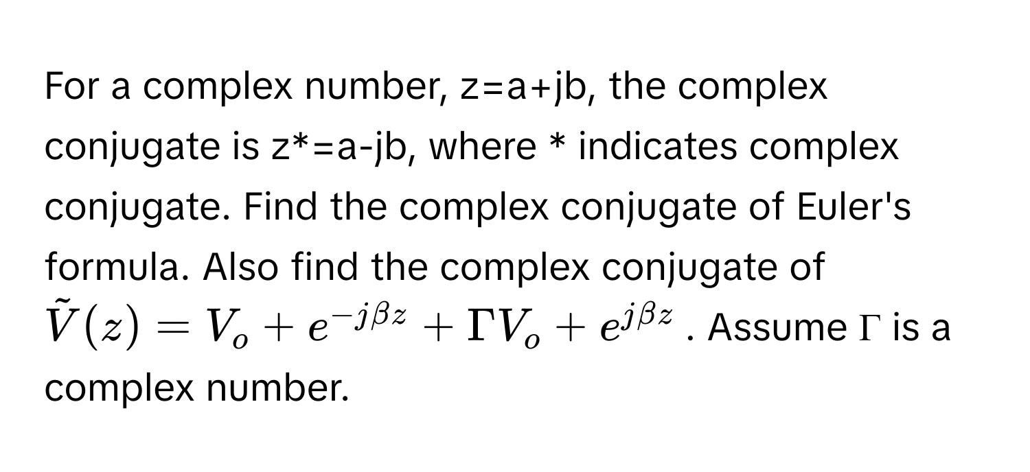 For a complex number, z=a+jb, the complex conjugate is z*=a-jb, where * indicates complex conjugate. Find the complex conjugate of Euler's formula. Also find the complex conjugate of  $tildeV(z) = V_o + e^(-jbeta z) + Gamma V_o + e^(jbeta z)$. Assume Γ is a complex number.