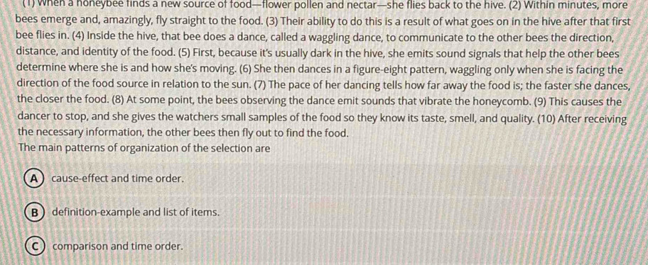 (1) When a honeybee finds a new source of food—flower pollen and nectar—she flies back to the hive. (2) Within minutes, more
bees emerge and, amazingly, fly straight to the food. (3) Their ability to do this is a result of what goes on in the hive after that first
bee flies in. (4) Inside the hive, that bee does a dance, called a waggling dance, to communicate to the other bees the direction,
distance, and identity of the food. (5) First, because it's usually dark in the hive, she emits sound signals that help the other bees
determine where she is and how she's moving. (6) She then dances in a figure-eight pattern, waggling only when she is facing the
direction of the food source in relation to the sun. (7) The pace of her dancing tells how far away the food is; the faster she dances,
the closer the food. (8) At some point, the bees observing the dance emit sounds that vibrate the honeycomb. (9) This causes the
dancer to stop, and she gives the watchers small samples of the food so they know its taste, smell, and quality. (10) After receiving
the necessary information, the other bees then fly out to find the food.
The main patterns of organization of the selection are
A) cause-effect and time order.
B definition-example and list of items.
C ) comparison and time order.