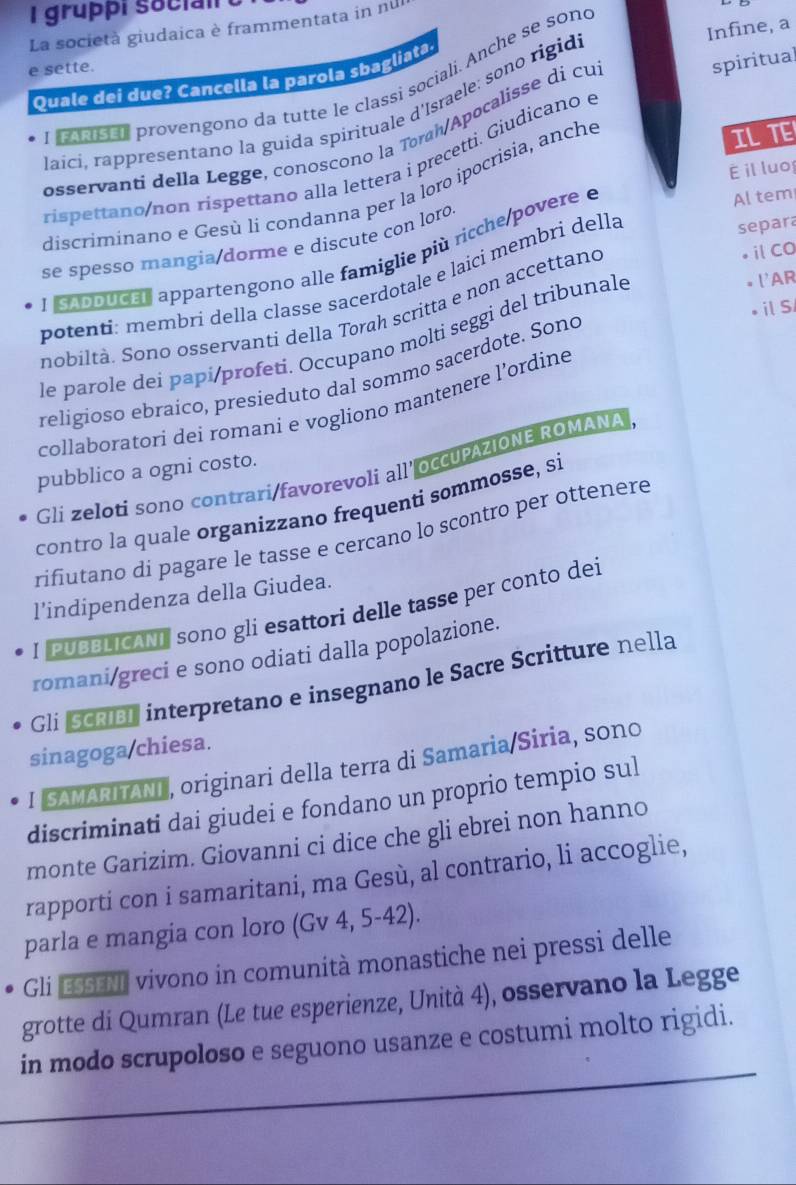 gruppi soci  
Infine, a
La società giudaica è frammentata in nu
e sette.
spiritual
Quale dei due? Cancella la parola shagliata
L ooaissó provengono da tutte le classì sociali. Anche se sono
laici, rappresentano la guida spirituale d'Israele: sono rigid
IL TE
osservanti della Legge, conoscono la Toráh/Apocalisse di cu
ríspettano/non ríspettano alla lettera i precetti. Giudicano e
É il luo
discriminano e Gesù li condanna per la loro ipocrisia, anche
separa
se spesso mangia/dorme e discute con loro Al tem
ⅱCO
ISApoucal appartengono alle famiglie più ricche/povere e
. l'AR
potenti: membri della classe sacerdotale e laicí membri della
ilS
nobiltà. Sono osservanti della Torah scritta e non accettand
le parole dei papi/profeti. Occupano molti seggi del tribunale
religioso ebraico, presieduto dal sommo sacerdote. Sono
collaboratori deí romani e vogliono mantenere l’ordine
pubblico a ogni costo.
Gli zeloti sono contrari/favorevoli all' occUPAZIONE ROMANA
contro la quale organizzano frequenti sommosse, si
rifiutano di pagare le tasse e cercano lo scontro per ottenere
l’indipendenza della Giudea.
I PUBBLICANI sono gli esattori delle tasse per conto dei
romani/greci e sono odiati dalla popolazione.
Gli Scriel interpretano e insegnano le Sacre Scritture nella
sinagoga chiesa.
I SAMARITANI, originari della terra di Samaria/Siria, sono
discriminati dai giudei e fondano un proprio tempio sul
monte Garizim. Giovanni ci dice che gli ebrei non hanno
rapporti con i samaritani, ma Gesù, al contrario, li accoglie,
parla e mangia con loro (Gv 4, 5-42).
Gli ESSENI vivono in comunità monastiche nei pressi delle
grotte di Qumran (Le tue esperienze, Unità 4), osservano la Legge
in modo scrupoloso e seguono usanze e costumi molto rigidi.