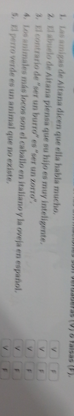 aalsrãs (V) δ falsãs (F).
1. Las amigas de Aitana dícen que ella habla mucho.
v
2. El abuelo de Aitana piensa que su hijo es muy inteligente.
V F
3. El contrario de “ser un burro” es “ser un zorro”.
V
4. Los animales más locos son el caballo en italiano y la oveja en español.
V F
5. El perro verde es un animal que no existe.
V F