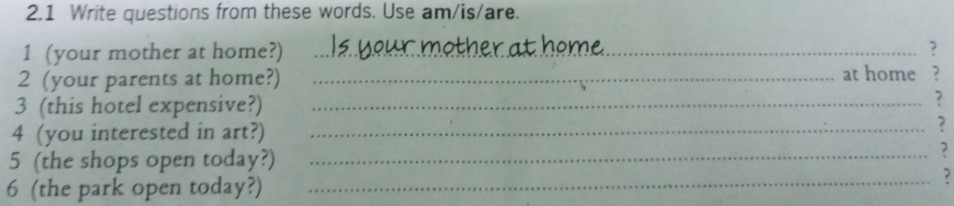 2.1 Write questions from these words. Use am/is/are. 
1 (your mother at home?) _? 
2 (your parents at home?) _at home , 
3 (this hotel expensive?)_ 
? 
4 (you interested in art?) _? 
5 (the shops open today?)_ 
, 
6 (the park open today?)_ 
?