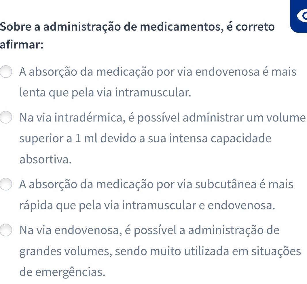 Sobre a administração de medicamentos, é correto
afirmar:
A absorção da medicação por via endovenosa é mais
lenta que pela via intramuscular.
Na via intradérmica, é possível administrar um volume
superior a 1 ml devido a sua intensa capacidade
absortiva.
A absorção da medicação por via subcutânea é mais
rápida que pela via intramuscular e endovenosa.
Na via endovenosa, é possível a administração de
grandes volumes, sendo muito utilizada em situações
de emergências.