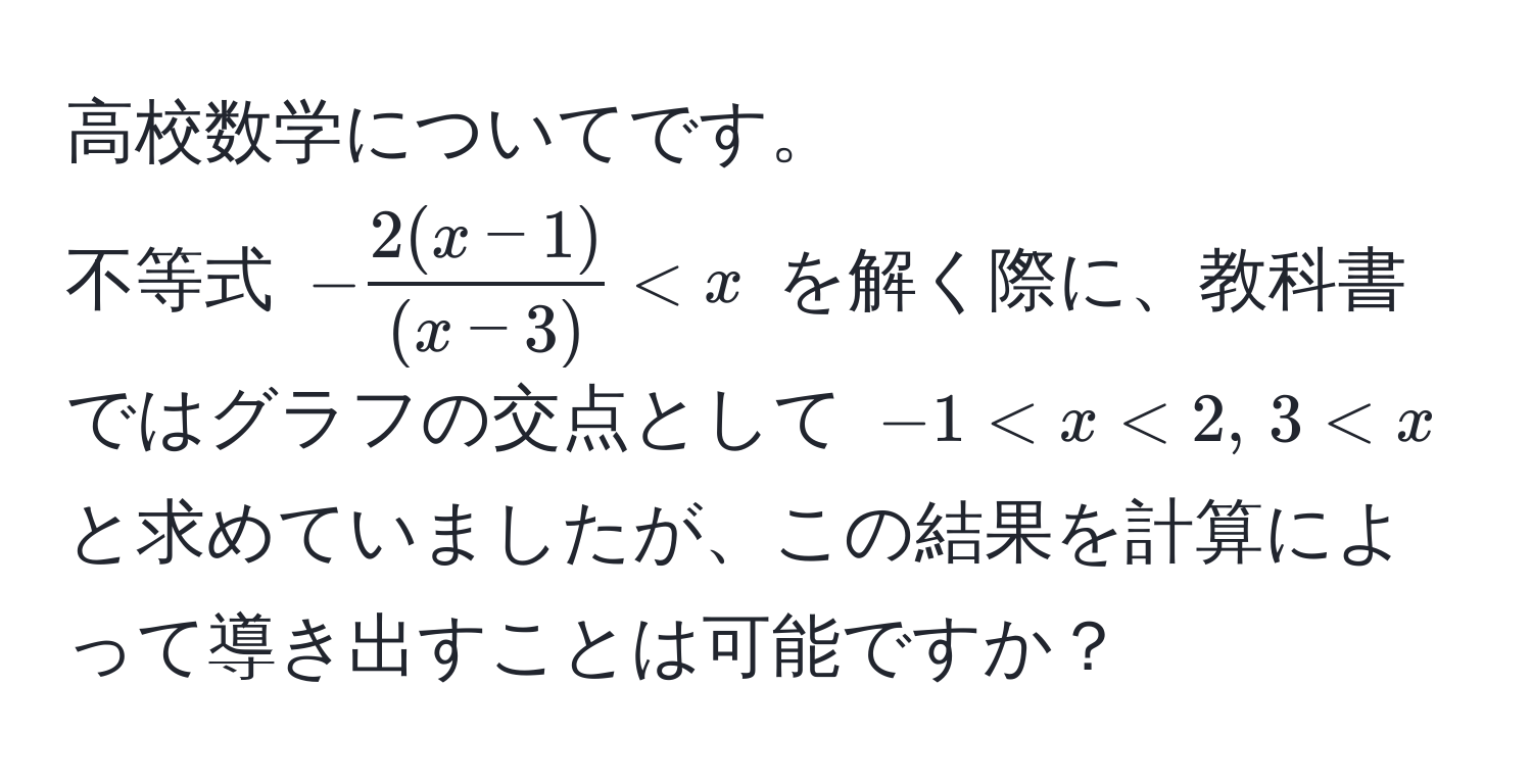 高校数学についてです。  
不等式 $- (2(x-1))/(x-3)  < x$ を解く際に、教科書ではグラフの交点として $-1 < x < 2, , 3 < x$ と求めていましたが、この結果を計算によって導き出すことは可能ですか？