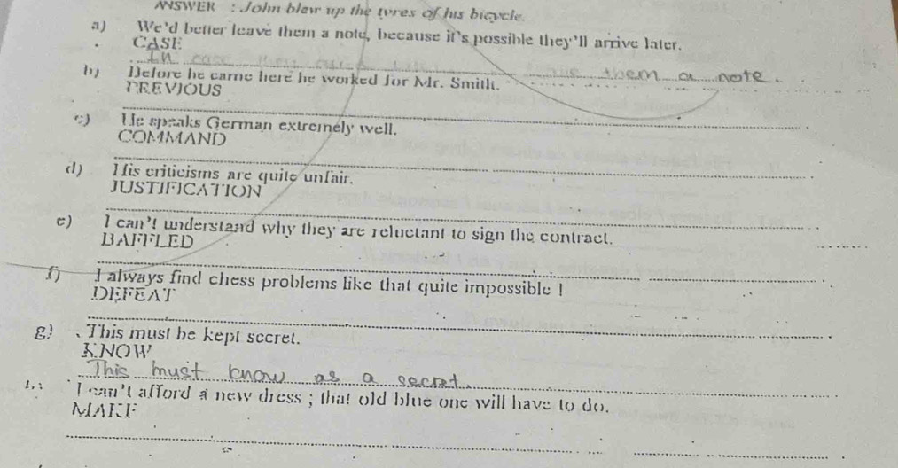 NSWER : John blaw up the tyres of his bicycle. 
a) We'd better leave them a note, because it's possible they'll arrive later. 
CASE 
_ 
b) Defore he earne here he worked for Mr. Smith. 
PREVIOUS 
_ 
He speaks German extremely well. 
COMMAND 
_ 
d) His criticisms are quite unfair. 
JUSTIFICATION 
_ 
c) I can't understand why they are reluctant to sign the contract. 
BAFFLED 
_ 
_ 
I always find chess problems like that quite impossible !_ 
DEFEAT 
_ 
g) 、This must be kept sccret. 
KNOW 
__ 
!, : I can't afford a new dress ; that old blue one will have to do. 
MAKF 
_ 
_ 
.