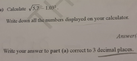 Calculate sqrt(5.7)-1.03^2. 
Write down all the numbers displayed on your calculator. 
Answer( 
Write your answer to part (a) correct to 3 decimal places.