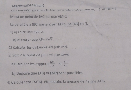 Exercice n1° 4 ( 06 pts) 
On considère un triangle ABC rectangle en A tel que AC=3 et BC=6
M est un point de [ AC ] tel que AM=1
La parallèle à (BC) passant par M coupe [ AB ] en N. 
1) a) Faire une figure. 
b) Montrer que AB=3sqrt(3)
2) Calculer les distances AN puis MN. 
3) Soit P le point de [ BC ] tel que CP=4
a) Calculer les rapports  CM/CA  et  CP/CB 
b) Déduire que (AB) et (MP) sont parallèles. 
4) Calculer cos (Awidehat CB). EN déduire la mesure de l'angle Ahat CB.