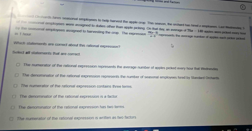1ng ferms and Factors
Gandard Orchards hires seasonal employees to help harvest the apple crop. This season, the orchard has hired x employees. Last Wednesdag 5
of the neasonal employees were assigned to duties other than apple picking. On that day, an average of 70x-140 apples were picked every hour
in 1 hour
by the seasonal employees assigned to harvesting the crop. The expression  (70(x-2))/x-5  represents the average number of apples each pickar picked 
Which statements are correct about this rational expression?
Select all statements that are correct.
The numerator of the rational expression represents the average number of apples picked every hour that Wednesday
The denominator of the rational expression represents the number of seasonal employees hired by Standard Orchards
The numerator of the rational expression contains three terms.
The denominator of the rational expression is a factor.
The denominator of the rational expression has two terms.
The numerator of the rational expression is written as two factors