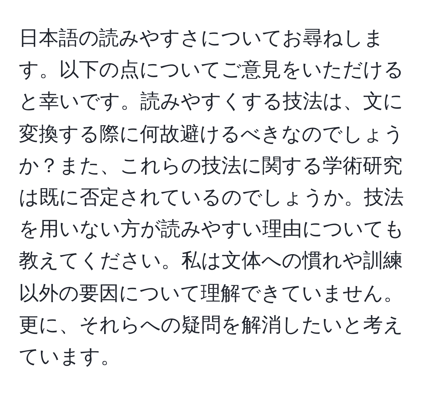 日本語の読みやすさについてお尋ねします。以下の点についてご意見をいただけると幸いです。読みやすくする技法は、文に変換する際に何故避けるべきなのでしょうか？また、これらの技法に関する学術研究は既に否定されているのでしょうか。技法を用いない方が読みやすい理由についても教えてください。私は文体への慣れや訓練以外の要因について理解できていません。更に、それらへの疑問を解消したいと考えています。