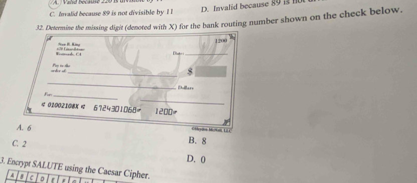 A. Valid because 220 is uivisio
C. Invalid because 89 is not divisible by 11
D. Invalid because 89 is n
32. Determine the missing digit (denoted with X) for the bank routing number shown on the check below.
1200
Stan B. King
Wentruads, CA = =8 Lézardstone Date:_
Pay to the
_
order of:
_
Dollars
For_
_
01002108X 6724301068|r 1200)
A. 6
©Hayden-McNeil, LLC
C. 2
B. 8
D. 0
3. Encrypt SALUTE using the Caesar Cipher.
A B C D E