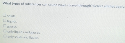 What types of substances can sound waves travel through? Select all that apply.
solids
liquids
gasses
only liquids and gasses
only solids and liquids