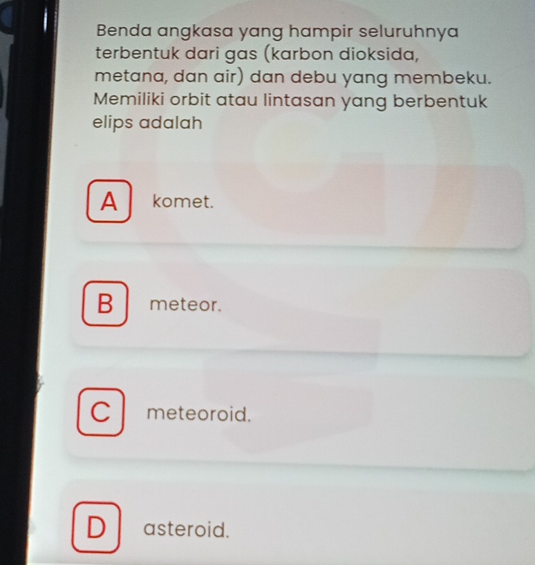 Benda angkasa yang hampir seluruhnya
terbentuk dari gas (karbon dioksida,
metana, dan air) dan debu yang membeku.
Memiliki orbit atau lintasan yang berbentuk
elips adalah
A komet.
B meteor.
C meteoroid.
D ₹asteroid.