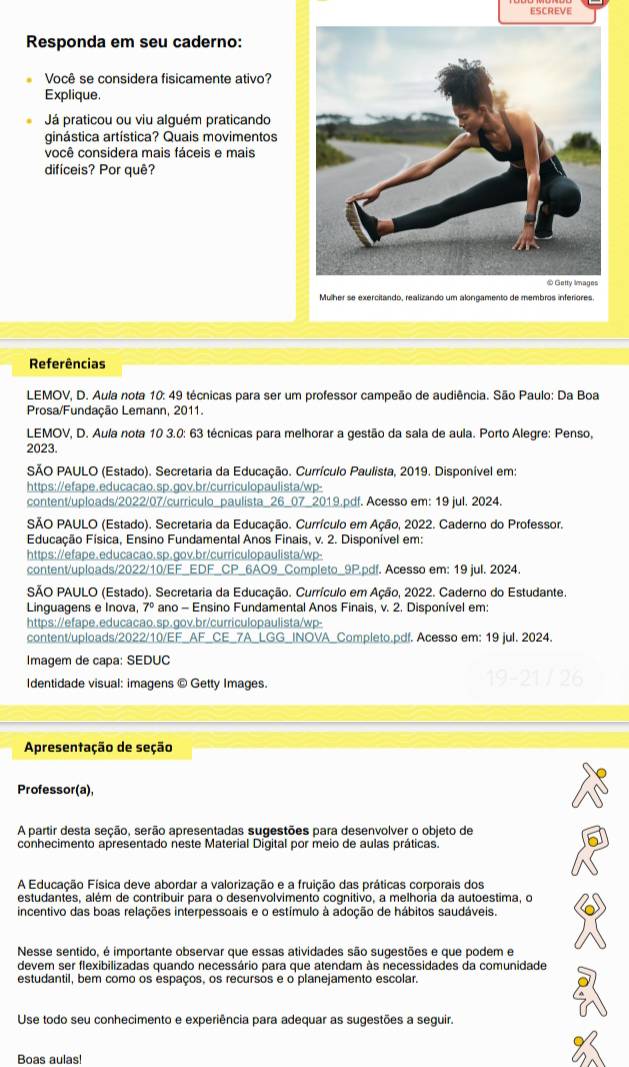 ESCREVE
Responda em seu caderno:
Você se considera fisicamente ativo?
Explique.
Já praticou ou viu alguém praticando
ginástica artística? Quais movimentos
você considera mais fáceis e mais
dificeis? Por quê?
Mulher se exercitando, realizando um alongamento de membros inferiores.
Referências
LEMOV, D. Aula nota 10: 49 técnicas para ser um professor campeão de audiência. São Paulo: Da Boa
Prosa/Fundação Lemann, 2011.
LEMOV, D. Aula nota 10 3.0: 63 técnicas para melhorar a gestão da sala de aula. Porto Alegre: Penso,
2023.
SÃO PAULO (Estado). Secretaria da Educação. Currículo Paulista, 2019. Disponível em:
https://efape.educacao.sp.gov.br/curriculopaulista/wp-
content/uploads/2022/07/curriculo_paulista_26_07_2019.pdf. Acesso em: 19 jul. 2024.
SÃO PAULO (Estado). Secretaria da Educação. Currículo em Ação, 2022. Caderno do Professor.
Educação Física, Ensino Fundamental Anos Finais, v. 2. Disponível em:
https://efape.educacao.sp.gov.br/curriculopaulista/wp-
content/uploads/2022/10/EF_EDF_CP_6AO9_Completo_9P.pdf. Acesso em: 19 jul. 2024.
SÃO PAULO (Estado). Secretaria da Educação, Currículo em Ação, 2022. Caderno do Estudante.
Linguagens e Inova, 7° ano - Ensino Fundamental Anos Finais, v. 2. Disponível em:
https://efape.educacao.sp.gov.br/curriculopaulista/wp-
content/uploads/2022/10/EF_AF_CE_7A_LGG_INOVA_Completo.pdf. Acesso em: 19 jul. 2024.
Imagem de capa: SEDUC
Identidade visual: imagens © Getty Images.
Apresentação de seção
Professor(a),
A partir desta seção, serão apresentadas sugestões para desenvolver o objeto de
conhecimento apresentado neste Material Digital por meio de aulas práticas.
A Educação Física deve abordar a valorização e a fruição das práticas corporais dos
estudantes, além de contribuir para o desenvolvimento cognitivo, a melhoria da autoestima, o
incentivo das boas relações interpessoais e o estímulo à adoção de hábitos saudáveis
Nesse sentido, é importante observar que essas atividades são sugestões e que podem e
devem ser flexibilizadas quando necessário para que atendam às necessidades da comunidade
estudantil, bem como os espaços, os recursos e o planejamento escolar.
Use todo seu conhecimento e experiência para adequar as sugestões a seguir.
Boas aulas!