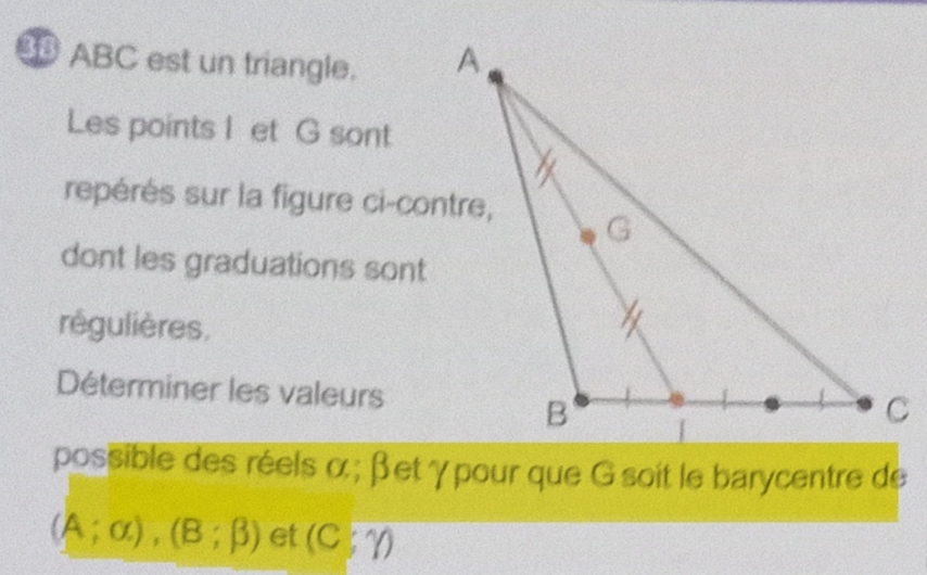 ABC est un triangle. 
Les points I et G sont 
repérés sur la figure ci-contre, 
dont les graduations sont 
régulières, 
Déterminer les valeurs 
possible des réels α; βetγpour que G soit le barycentre de
(A;alpha ), (B;beta ) et (C;Y)