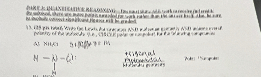 QUANTIFATIVE REASONING—You must show ALL work to receive full credi 
Be advised, there are more points awarded for work rather than the answer itself. Also, he sure 
to include correct significant figures will be graded !. 
13 (25 pts total) Write the Lewis dot structures AND molecular geometry AND indicate qverall 
polarity of the molecule (i.e., CIRCLE polar or nompolar) for the following compounds: 
Polar / Nonpolar 
Molecular geometry