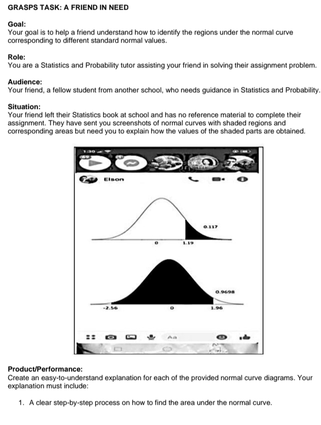 GRASPS TASK: A FRIEND IN NEED 
Goal: 
Your goal is to help a friend understand how to identify the regions under the normal curve 
corresponding to different standard normal values. 
Role: 
You are a Statistics and Probability tutor assisting your friend in solving their assignment problem. 
Audience: 
Your friend, a fellow student from another school, who needs guidance in Statistics and Probability. 
Situation: 
Your friend left their Statistics book at school and has no reference material to complete their 
assignment. They have sent you screenshots of normal curves with shaded regions and 
corresponding areas but need you to explain how the values of the shaded parts are obtained. 

Elson
0.117
o 1. 19
Aa 
Product/Performance: 
Create an easy-to-understand explanation for each of the provided normal curve diagrams. Your 
explanation must include: 
1. A clear step-by-step process on how to find the area under the normal curve.