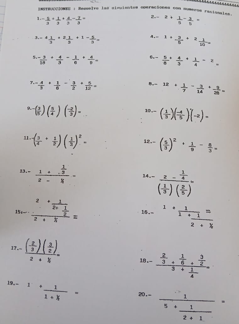 INSTRUCCIONES : Resuelve las siguientes operaciones con numeros racionales.
1 - 5/3 + 1/3 + 4/3 - 7/3 =
2.- 2+ 1/5 - 3/5 =
3. -4 1/3 +2 1/3 +1- 5/3 =
4. -1+ 3/5 +^2 1/10 =
5.  (-3)/18 + 4/3 - 1/6 + 4/9 =
6. - 5/8 + 4/3 + 1/4 -2=
7.  4/3 + 1/6 - 3/2 + 5/12 =
8. -12+ 1/7 - 3/14 + 9/28 =
9. -( 3/5 )( 5/4 )( (-2)/3 )=
10 -( 1/3 )( (-4)/5 )^.(-2)=
11. ( 3/4 + 1/2 )( 1/3 )^2=
12 -( 5/3 )^2+ 1/9 - 8/3 =
13. - frac 1+. 1/3 2- y/4 .=
14.- frac 2- 1/4 ( 1/3 )( 2/5 )=
15_1-.frac 2+frac 12+ 1/2 2+ 1/4 =
16.- 1+frac 11+frac 12+ 1/k =
17-frac ( 2/3 )( 3/2 )2+frac  1/2 =
18 -frac  2/3 + 1/6 + 3/2 3+ 1/4 =
19. 1+ 1/1+k =
20.-
frac 15+ 1/2+1 =