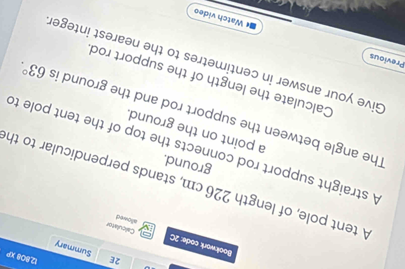 12,808 XP 
2E Summary 
Bookwork code: 2C Calculator 
allowed 
A tent pole, of length 226 cm, stands perpendicular to th 
ground. 
A straight support rod connects the top of the tent pole to 
a point on the ground. 
The angle between the support rod and the ground is 63°. 
Calculate the length of the support rod 
Give your answer in centimetres to the nearest integer 
Previous 
Watch video