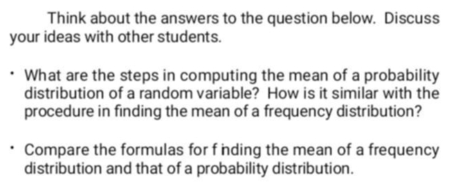 Think about the answers to the question below. Discuss 
your ideas with other students. 
What are the steps in computing the mean of a probability 
distribution of a random variable? How is it similar with the 
procedure in finding the mean of a frequency distribution? 
Compare the formulas for f inding the mean of a frequency 
distribution and that of a probability distribution.