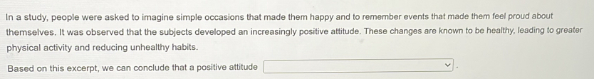 In a study, people were asked to imagine simple occasions that made them happy and to remember events that made them feel proud about 
themselves. It was observed that the subjects developed an increasingly positive attitude. These changes are known to be healthy, leading to greater 
physical activity and reducing unhealthy habits. 
Based on this excerpt, we can conclude that a positive attitude □