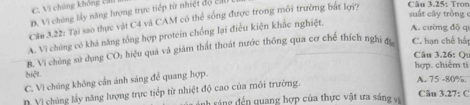 C. Vì chúng không ca
D. Vi chúng lấy năng lượng trực tiếp từ nhiệt độ cao
suất cây trồng c
Cầu 3,22: Tại sao thực vật C4 và CAM có thể sống được trong môi trường bất lợi? Câu 3.25: Tron
A. Vì chúng có khả năng tổng hợp protein chống lại điều kiện khắc nghiệt.
A. cường độ qi
B. Vi chúng sử dụng CO₂ hiệu quả và giảm thất thoát nước thông qua cơ chế thích nghi đặ C. hạn chế hấp
Câu 3.26: Qu
hợp. chiếm ti
biệt. A. 75 - 80%.
C. Vì chúng không cần ánh sáng để quang hợp.
D Vị chúng lấy năng lượng trực tiếp từ nhiệt độ cao của môi trường.
ah sá ng đến quang hợp của thực vật ưa sáng và Câu 3.27: C