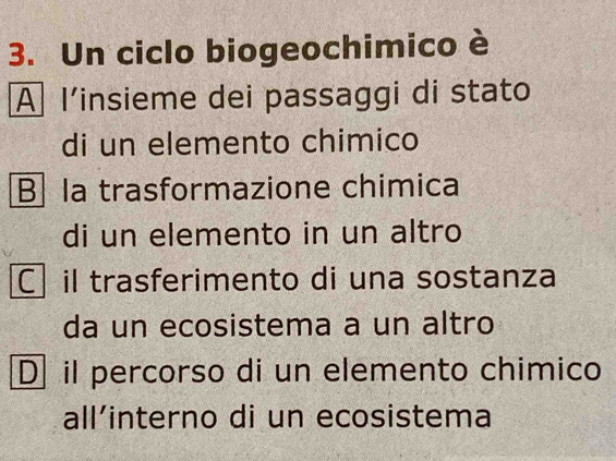 Un ciclo biogeochimico è
A l’insieme dei passaggi di stato
di un elemento chimico
B la trasformazione chimica
di un elemento in un altro
Cil trasferimento di una sostanza
da un ecosistema a un altro
D il percorso di un elemento chimico
all’interno di un ecosistema