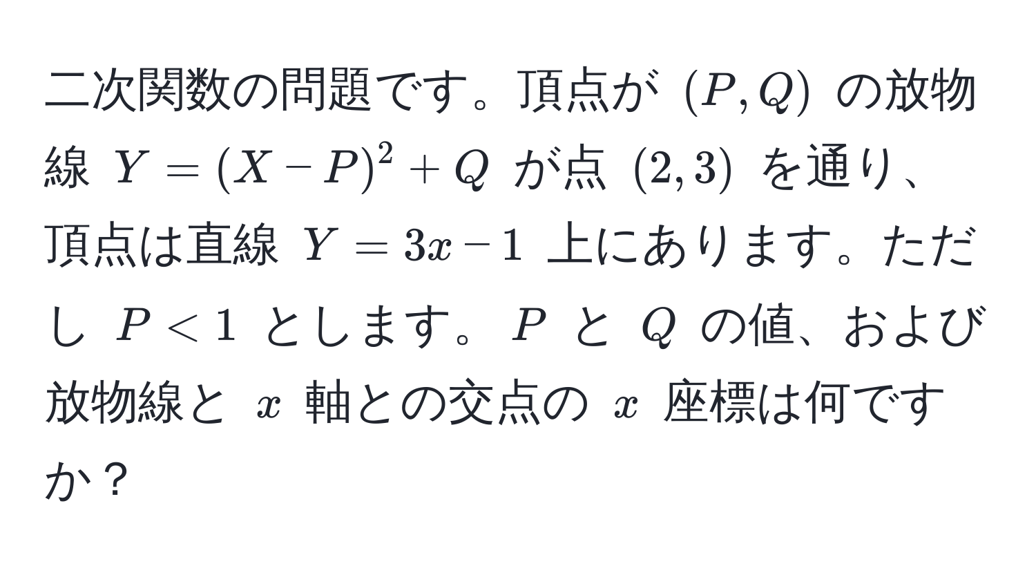 二次関数の問題です。頂点が ((P, Q)) の放物線 (Y = (X - P)^2 + Q) が点 ((2, 3)) を通り、頂点は直線 (Y = 3x - 1) 上にあります。ただし (P < 1) とします。(P) と (Q) の値、および放物線と (x) 軸との交点の (x) 座標は何ですか？