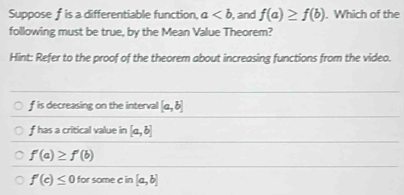 Supposef is a differentiable function, a , and f(a)≥ f(b). Which of the 
following must be true, by the Mean Value Theorem? 
Hint: Refer to the proof of the theorem about increasing functions from the video.
f is decreasing on the interval [a,b]
f has a critical value in [a,b]
f'(a)≥ f'(b)
f'(c)≤ 0 for some c in [a,b]