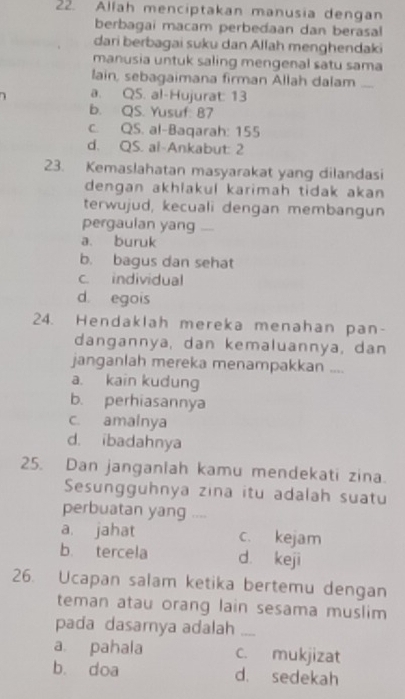 Allah menciptakan manusia dengan
berbagai macam perbedaan dan berasal
dari berbagai suku dan Allah menghendaki
manusia untuk saling mengenal satu sama
lain, sebagaimana firman Allah dalam ....
a. Q5. al-Hujurat: 13
b. QS. Yusuf: 87
c. QS. al-Baqarah: 155
d. QS. al-Ankabut: 2
23. Kemaslahatan masyarakat yang dilandasi
dengan akhlakul karimah tidak akan 
terwujud, kecuali dengan membangun
pergaulan yang ....
a. buruk
b. bagus dan sehat
c. individual
d. egois
24. Hendaklah mereka menahan pan-
dangannya, dan kemaluannya, dan
janganlah mereka menampakkan ....
a. kain kudung
b. perhiasannya
c. amalnya
d. ibadahnya
25. Dan janganlah kamu mendekati zina.
Sesungguhnya zina itu adalah suatu
perbuatan yang ....
a. jahat c. kejam
b. tercela d keji
26. Ucapan salam ketika bertemu dengan
teman atau orang lain sesama muslim
pada dasamya adalah_
a. pahala c. mukjizat
b. doa d. sedekah