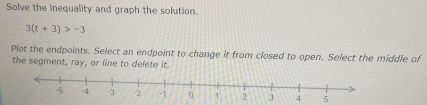 Solve the inequality and graph the solution.
3(t+3)>-3
Plot the endpoints. Select an endpoint to change it from closed to open. Select the middle of 
the segment, ray, or line to delete it.
4 5