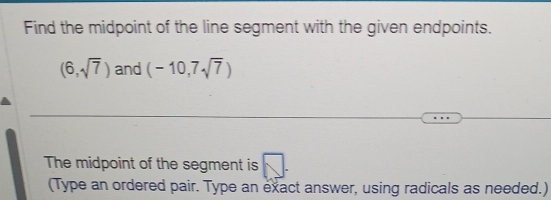 Find the midpoint of the line segment with the given endpoints.
(6,sqrt(7)) and (-10,7sqrt(7))
The midpoint of the segment is 
(Type an ordered pair. Type an exact answer, using radicals as needed.)