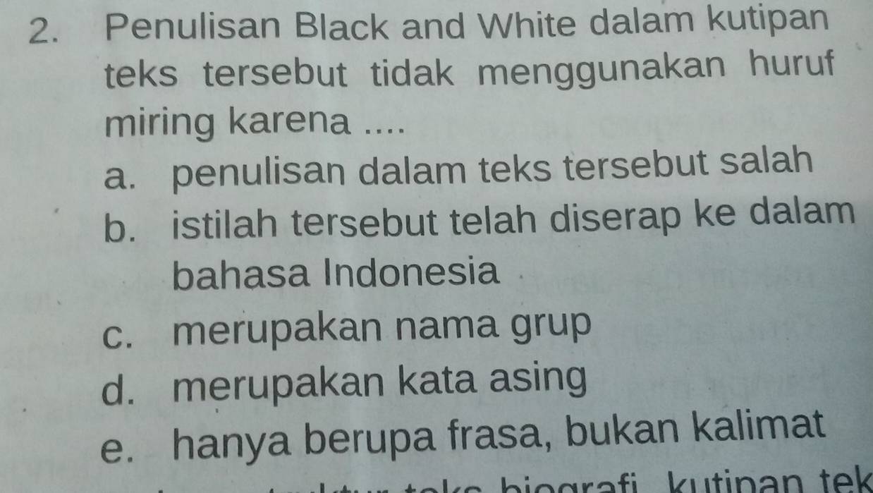 Penulisan Black and White dalam kutipan
teks tersebut tidak menggunakan huruf
miring karena ....
a. penulisan dalam teks tersebut salah
b. istilah tersebut telah diserap ke dalam
bahasa Indonesia
c. merupakan nama grup
d. merupakan kata asing
e. hanya berupa frasa, bukan kalimat
iogra fi kutinan tek