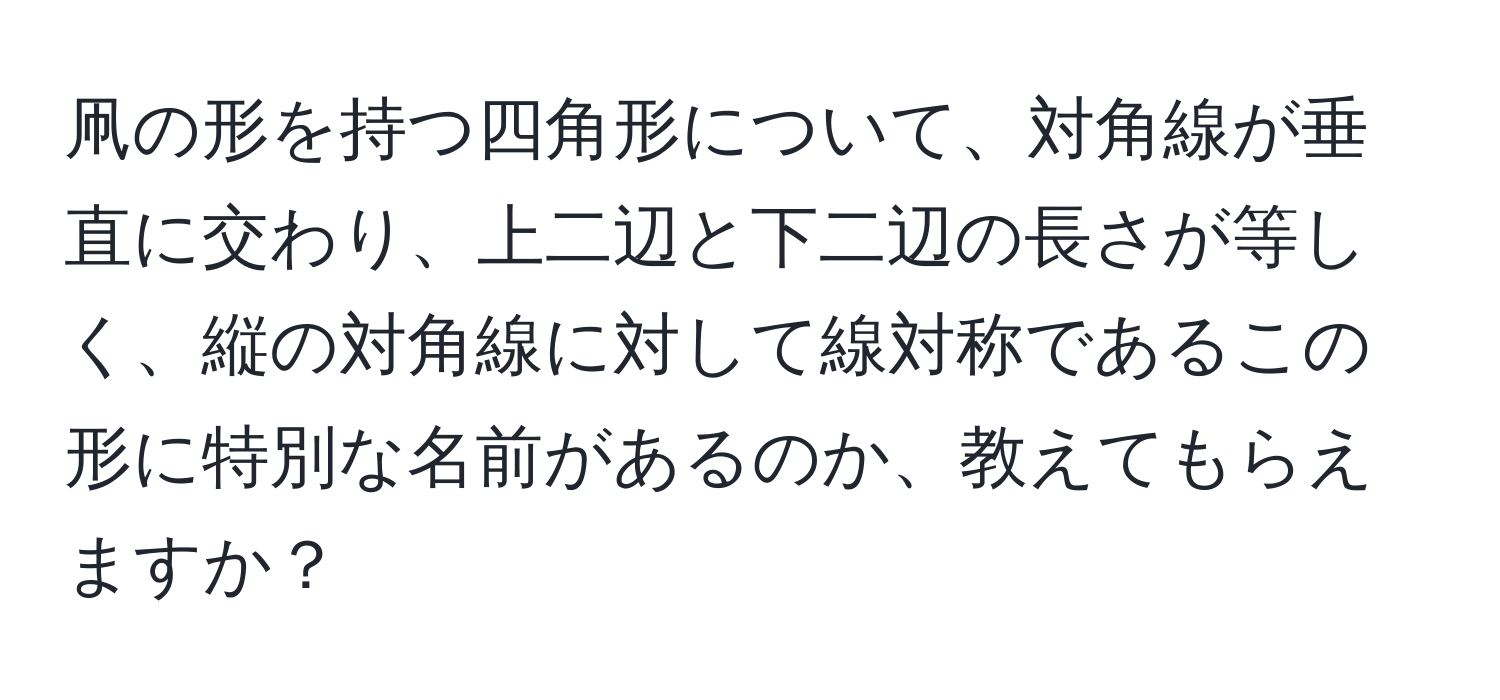 凧の形を持つ四角形について、対角線が垂直に交わり、上二辺と下二辺の長さが等しく、縦の対角線に対して線対称であるこの形に特別な名前があるのか、教えてもらえますか？