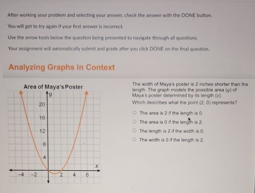 After working your problem and selecting your answer, check the answer with the DONE button.
You will get to try again if your first answer is incorrect.
Use the arrow tools below the question being presented to navigate through all questions.
Your assignment will automatically submit and grade after you click DONE on the final question.
Analyzing Graphs in Context
The width of Maya's poster is 2 inches shorter than the
length. The graph models the possible area (y) of
Maya's poster determined by its length (x).
Which describes what the point (2,0) represents?
The area is 2 if the length is 0.
The area is 0 if the length is 2.
The length is 2 if the width is 0.
The width is 0 if the length is 2.