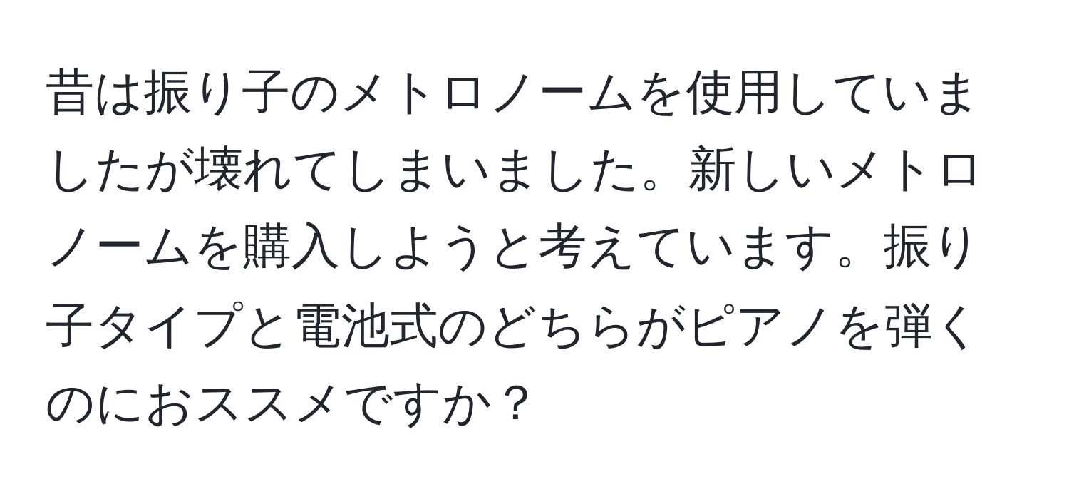 昔は振り子のメトロノームを使用していましたが壊れてしまいました。新しいメトロノームを購入しようと考えています。振り子タイプと電池式のどちらがピアノを弾くのにおススメですか？