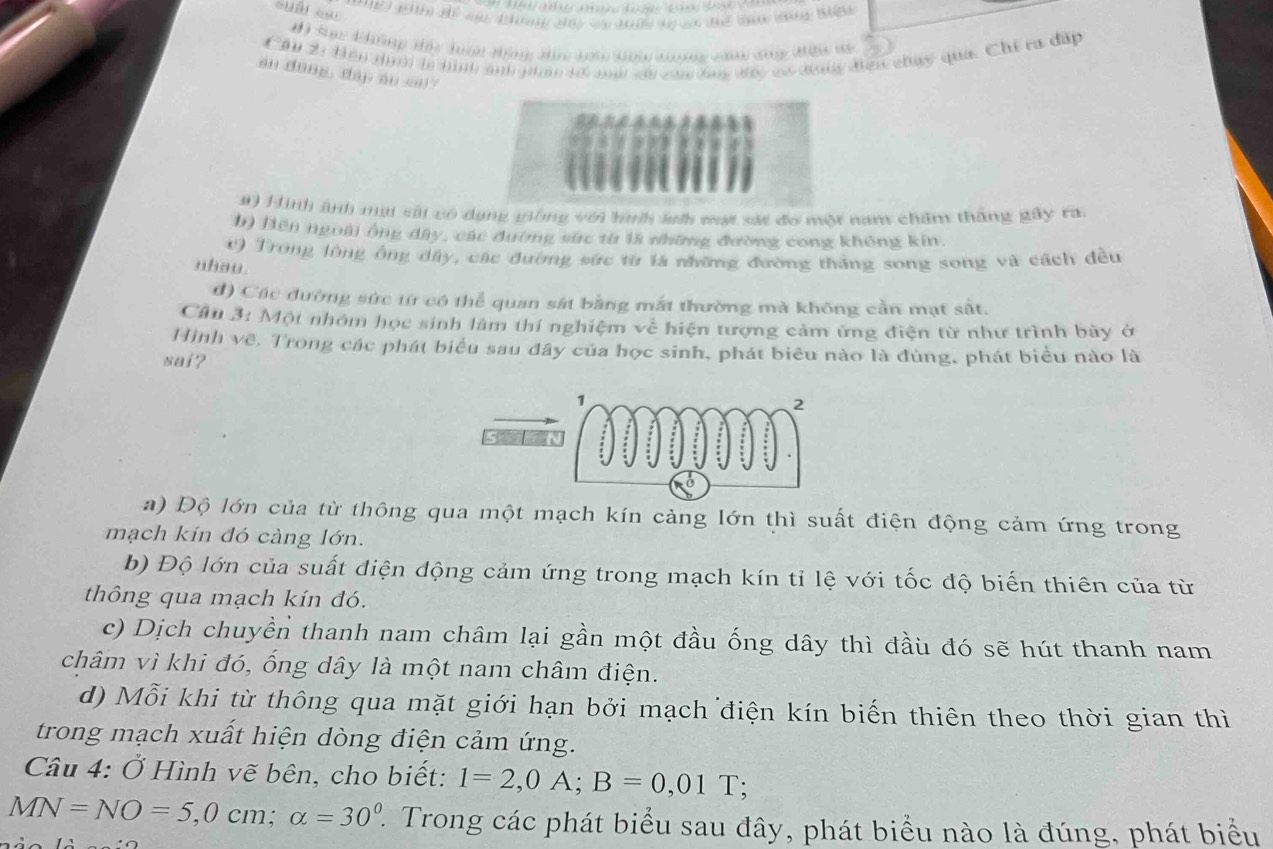 # Tạc kng tảu đư tững tâ hợ kn n  đòng kn tể
Câu 23 Bến ni ln hịnh and gin tể mh su cađần đc có đưiy điện chúy qua. Chi ra đấp
an dōng dap an cu
a) Hình ảnh mạt sứu có dụng giống với hìh sh mạt sát đo một nam chẩm thắng gây ra.
b) Bên ngoài ông dây, các dương sức từ là những đường cong không kin.
() Trong lòng ông dây, các đường sức từ là những đường thắng song song và cách đều
nhau
đ) Các đường sức từ có thể quan sát bằng mắt thường mà không cần mạt sắt.
Cầu 3: Một nhóm học sinh làm thí nghiệm về hiện tượng cảm ứng điện từ như trình bày ở
Hình vẽ. Trong các phát biểu sau đây của học sinh, phát biêu nào là đùng, phát biểu nào là
sai?
a) Độ lớn của từ thông qua một mạch kín cảng lớn thì suất điện động cảm ứng trong
mạch kín đó càng lớn.
b) Độ lớn của suất điện động cảm ứng trong mạch kín tỉ lệ với tốc độ biến thiên của từ
thông qua mạch kín đó.
c) Dịch chuyền thanh nam châm lại gần một đầu ống dây thì đầu đó sẽ hút thanh nam
châm vì khi đó, ống dây là một nam châm điện.
d) Mỗi khi từ thông qua mặt giới hạn bởi mạch điện kín biến thiên theo thời gian thì
trong mạch xuất hiện dòng điện cảm ứng.
Câu 4: Ở Hình vẽ bên, cho biết: 1=2,0A;B=0,01T;
MN=NO=5,0cm;alpha =30^0 2. Trong các phát biểu sau đây, phát biểu nào là đúng, phát biểu