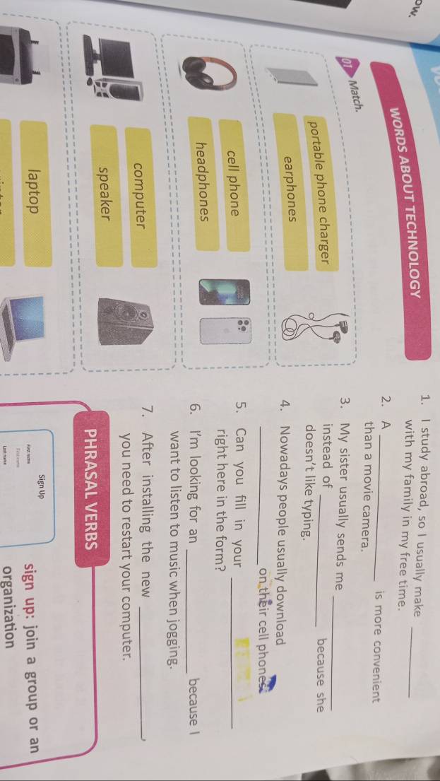 study abroad, so I usually make
DW.
WORDS ABOUT TECHNOLOGY
with my family in my free time.
_
2. A _is more convenient
than a movie camera.
_
> Match.
3. My sister usually sends me
portable phone charger
instead of _because she
doesn’t like typing.
earphones
4. Nowadays people usually download
_on their cell phones.
cell phone
5. Can you fill in your_
right here in the form?
headphones
6. I'm looking for an _because l
want to listen to music when jogging.
computer
7. After installing the new_
J
you need to restart your computer.
speaker
PHRASAL VERBS
1
Sign Up
laptop First ram= sign up: join a group or an
Fet oms
Lest name organization