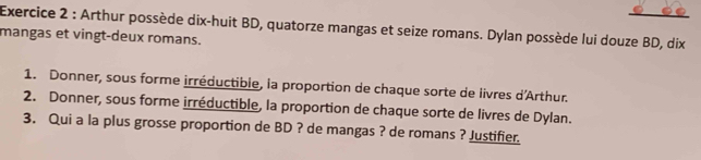 Arthur possède dix-huit BD, quatorze mangas et seize romans. Dylan possède lui douze BD, dix 
mangas et vingt-deux romans. 
1. Donner, sous forme irréductible, la proportion de chaque sorte de livres d'Arthur. 
2. Donner, sous forme irréductible, la proportion de chaque sorte de livres de Dylan. 
3. Qui a la plus grosse proportion de BD ? de mangas ? de romans ? Justifier.