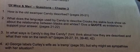 ‘Of Mice & Men' - Questions - Chapter 2 
1. How is the old swamper Candy described? (pages 20-21) 
2. What does the language used by Candy to describe Crooks the stable buck show us 
about the relationship between blacks and whites? Give a QUOTE as evidence to 
support your answer. (pages 21-22) 
3. In what ways is Candy's dog like Candy? (hint: think about how they are described and 
what their role on the ranch is? (pages 26-27, 31, 39 -40, 42) 
4. a) George labels Curley's wife as 'a tramp' (page 35), but why might we sympathise 
with her situation?