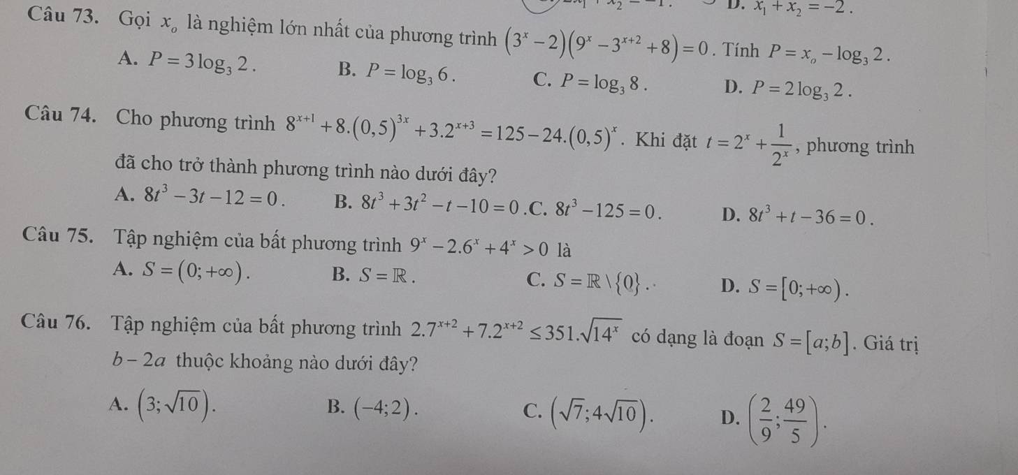 x_1+x_2=-2.
Câu 73. Gọi x_o là nghiệm lớn nhất của phương trình (3^x-2)(9^x-3^(x+2)+8)=0. Tính P=x_o-log _32.
A. P=3log _32.
B. P=log _36. C. P=log _38. D. P=2log _32.
Câu 74. Cho phương trình 8^(x+1)+8.(0,5)^3x+3.2^(x+3)=125-24.(0,5)^x. Khi đặt t=2^x+ 1/2^x  , phương trình
đã cho trở thành phương trình nào dưới đây?
A. 8t^3-3t-12=0. B. 8t^3+3t^2-t-10=0 .C. 8t^3-125=0. D. 8t^3+t-36=0.
Câu 75. Tập nghiệm của bất phương trình 9^x-2.6^x+4^x>0 là
A. S=(0;+∈fty ). B. S=R. C. S=R/ 0 . D. S=[0;+∈fty ).
Câu 76. Tập nghiệm của bất phương trình 2.7^(x+2)+7.2^(x+2)≤ 351.sqrt(14^x) có dạng là đoạn S=[a;b]. Giá trị
b - 2a thuộc khoảng nào dưới đây?
A. (3;sqrt(10)). (-4;2). C. (sqrt(7);4sqrt(10)). D. ( 2/9 ; 49/5 ).
B.