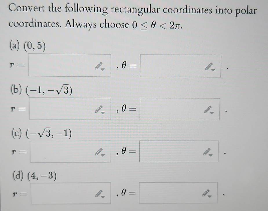 Convert the following rectangular coordinates into polar
coordinates. Always choose 0≤ θ <2π.
(a)(0,5)
r=□ , θ =□.
(b) (-1,-sqrt(3))
r=□ , θ =□.
(c) (-sqrt(3),-1)
r=□ , θ =□.
(d) (4,-3)
r=□ , θ =□.