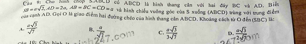 Cầu 9: Cho hình chop S. ABCD có ABCD là hình thang cân với hai đáy BC và AD. Biết
SB=asqrt(2), AD=2a, AB=BC=CD=a và hình chiếu vuông góc của S xuống (ABCD) trùng với trung điểm
của cạnh AD. Gọi O là giao điểm hai đường chéo của hình thang cân ABCD. Khoảng cách từ O đến (SBC) là:
A.  asqrt(3)/sqrt(7) 
B.  a/sqrt(7)   asqrt(3)/3sqrt(7)   asqrt(3)/2sqrt(7) 
C.
D.
10: