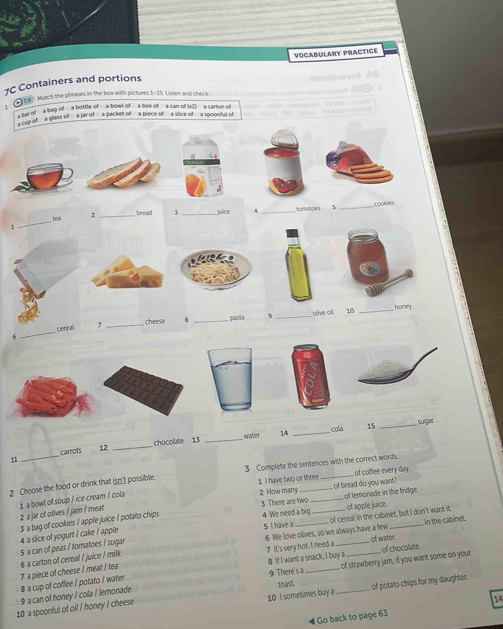 VOCABULARY PRACTICE 
1C Containers and portions 
76 Match the phrases in the box with pictures 1-15. Listen and check. 
1 
a bar of a bag of a bottle of a bowl ofa box of a can of (x2)a carton of 
a cup of a glass of a jar of a packet of a piece of a slice of a spoonful of 
tea 2 _bread 3 _juice 4 _tomatoes 5 _cookies 
1 
_ 
_ 
honey 
_ 
7 _cheese 8 _pasta 9 _olive oil 10 
6 
water 14 _cola 15 _sugar 
_ 
carrots 12 _chocolate 13_ 
11 
3 Complete the sentences with the correct words. 
2 Choose the food or drink that isn't possible. 
1 I have two or three _of coffee every day. 
2 How many_ of bread do you want? 
3 There are two _of lemonade in the fridge. 
1 a bowl of soup / ice cream / cola 
2 a jar of olives / jam / meat 
3 a bag of cookies / apple juice / potato chips 
4 We need a big of apple juice. 
in the cabinet. 
5 a can of peas / tomatoes / sugar 5 I have a_ _of cereal in the cabinet, but I don’t want it. 
4 a slice of yogurt / cake / apple 
7 It's very hot. I need a of water. 
6 a carton of cereal / juice / milk 6 We love olives, so we always have a few 
8 If I want a snack, I buy a 
8 a cup of coffee / potato / water of chocolate. 
7 a piece of cheese / meat / tea 
9 a can of honey / cola / lemonade 9 There's a_ _ of strawberry jam, if you want some on your 
10 I sometimes buy a of potato chips for my daughter. 
14 
10 a spoonful of oil / honey I cheese toast. 
Go back to page 63