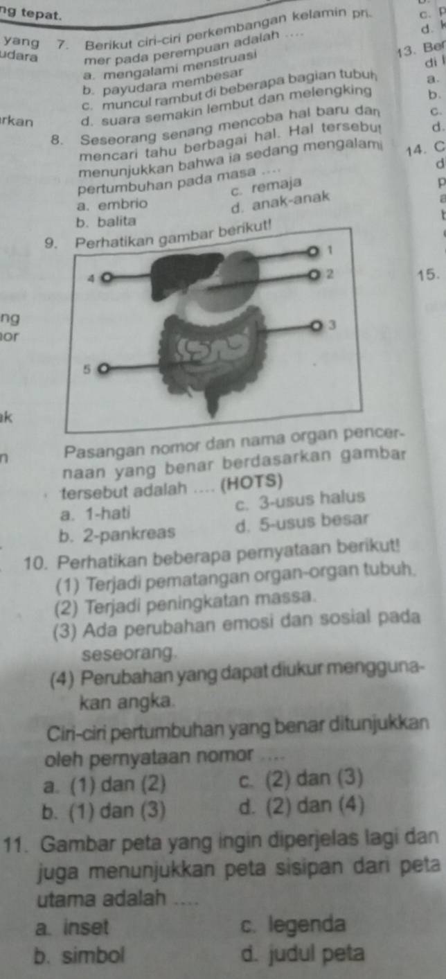 ng tepat.
yang 7. Berikut ciri-ciri perkembangan kelamin pri c、 P
udara mer pada perempuan adalah ....
a. mengalami menstruasi d. k
di l
b. payudara membesar 13. Ber
c. muncul rambut di beberapa bagian tubul
a.
rkan d. suara semakin lembut dan melengking b.
8. Seseorang senang mencoba hai baru dan C.
mencari tahu berbagai hal. Hal tersebu d.
menunjukkan bahwa ia sedang mengalam 14. C
d
pertumbuhan pada masa ....
c. remaja
p
a. embrio
d. anak-anak
a
b. balita
9. Perhatikan gambar berikut!
15.
ng
or
k
n Pasangan nomor dan naer.
naan yang benar berdasarkan gambar
tersebut adalah .... (HOTS)
a. 1-hati c. 3-usus halus
b. 2-pankreas d. 5-usus besar
10. Perhatikan beberapa peryataan berikut!
(1) Terjadi pematangan organ-organ tubuh.
(2) Terjadi peningkatan massa.
(3) Ada perubahan emosi dan sosial pada
seseorang.
(4) Perubahan yang dapat diukur mengguna-
kan angka.
Ciri-ciri pertumbuhan yang benar ditunjukkan
oleh pernyataan nomor ....
a. (1) dan (2) c. (2) dan (3)
b. (1) dan (3) d. (2) dan (4)
11. Gambar peta yang ingin diperjelas lagi dan
juga menunjukkan peta sisipan dari peta
utama adalah ....
a. inset c. legenda
b. simbol d. judul peta