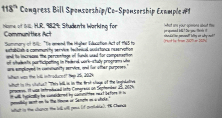 118° Congress Bill Sponsorship/Co-Sponsorship Example #1 
Name of Bill: H.R. 9829: Students Working for What are your opinions about this 
Communities Act proposed bill? Do you think it 
should be passed? Why or why not? 
Summary of Bill: "To amend the Higher Education Act of 1965 to (Must be from 2023= r 2024 
establish a community service technical assistance reservation 
and to ncrease, the percentage, of funds used for compensation 
of students participating in Federal work-study programs who 
are emplayed in community service, and for other purposes." 
When was the bill introduced? Sep 25, 2024 
What is lits status? "This bill is in the first stoge of the legislative 
process. It was introduced into Congress on September 25, 2024. 
it will typicallly be considered by committee next before it is 
possibly sent on to the House or Senate as a whole." 
What is the chance the bill will pass (if availlable); 1% Chance