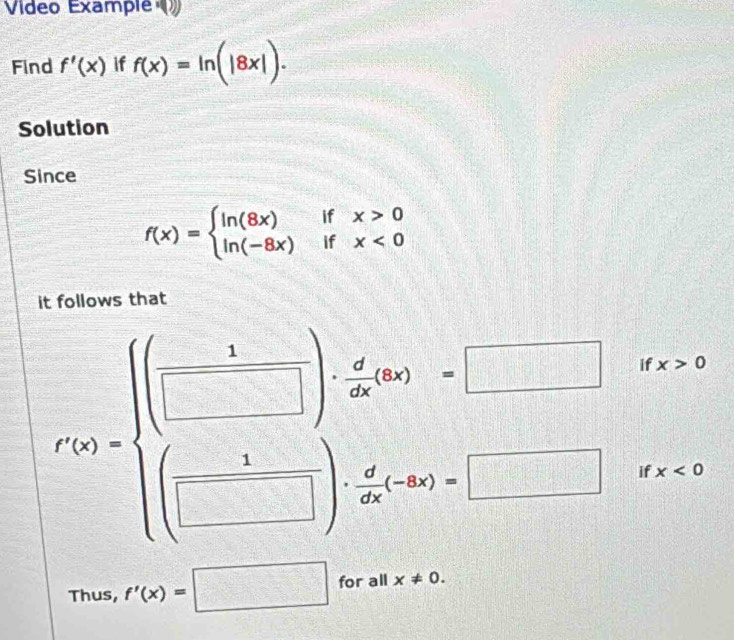 Vídeo Example 
Find f'(x) if f(x)=ln (|8x|). 
Solution 
Since
f(x)=beginarrayl ln (8x)ifx>0 ln (-8x)ifx<0endarray.
it follows that
f'(x)=beginarrayl □ ifx  □ forx> □ forx>endarray.
Thus, f'(x)=□ for x!= 0.